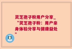 灵芝孢子粉用户分享_“灵芝孢子粉：用户亲身体验分享与健康益处”