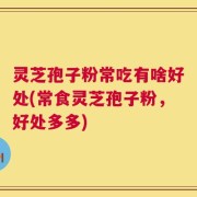 灵芝孢子粉常吃有啥好处(常食灵芝孢子粉，好处多多)