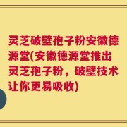 灵芝破壁孢子粉安徽德源堂(安徽德源堂推出灵芝孢子粉，破壁技术让你更易吸收)