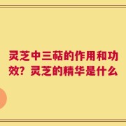 灵芝中三萜的作用和功效？灵芝的精华是什么