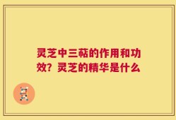 灵芝中三萜的作用和功效？灵芝的精华是什么