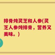 排骨炖灵芝和人参(灵芝人参炖排骨，营养又美味。)