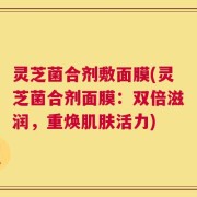 灵芝菌合剂敷面膜(灵芝菌合剂面膜：双倍滋润，重焕肌肤活力)