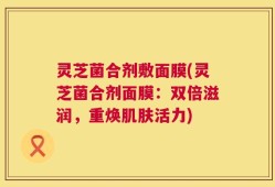 灵芝菌合剂敷面膜(灵芝菌合剂面膜：双倍滋润，重焕肌肤活力)