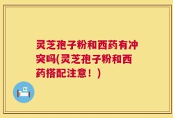 灵芝孢子粉和西药有冲突吗(灵芝孢子粉和西药搭配注意！)