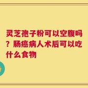 灵芝孢子粉可以空腹吗？肠癌病人术后可以吃什么食物