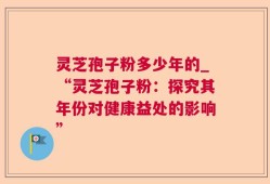 灵芝孢子粉多少年的_“灵芝孢子粉：探究其年份对健康益处的影响”