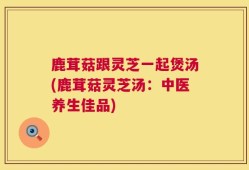 鹿茸菇跟灵芝一起煲汤(鹿茸菇灵芝汤：中医养生佳品)