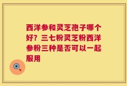 西洋参和灵芝孢子哪个好？三七粉灵芝粉西洋参粉三种是否可以一起服用
