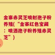 金寨赤灵芝喷射孢子粉养殖(“金寨红色宝藏：喷洒孢子粉养殖赤灵芝”)