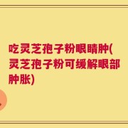 吃灵芝孢子粉眼睛肿(灵芝孢子粉可缓解眼部肿胀)