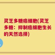 灵芝多糖癌细胞(灵芝多糖：抑制癌细胞生长的天然选择)