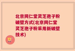 北京同仁堂灵芝孢子粉破壁方式(北京同仁堂灵芝孢子粉采用新破壁技术)