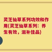灵芝仙草系列功效和作用(灵芝仙草系列：养生有效，滋补佳品)