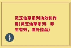 灵芝仙草系列功效和作用(灵芝仙草系列：养生有效，滋补佳品)