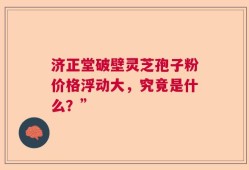 济正堂破壁灵芝孢子粉价格浮动大，究竟是什么？”
