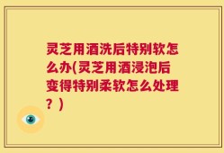 灵芝用酒洗后特别软怎么办(灵芝用酒浸泡后变得特别柔软怎么处理？)