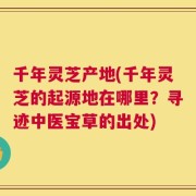 千年灵芝产地(千年灵芝的起源地在哪里？寻迹中医宝草的出处)