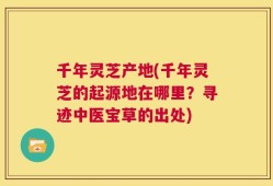 千年灵芝产地(千年灵芝的起源地在哪里？寻迹中医宝草的出处)