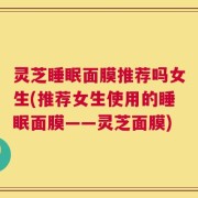 灵芝睡眠面膜推荐吗女生(推荐女生使用的睡眠面膜——灵芝面膜)