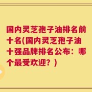 国内灵芝孢子油排名前十名(国内灵芝孢子油十强品牌排名公布：哪个最受欢迎？)