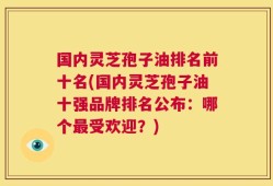 国内灵芝孢子油排名前十名(国内灵芝孢子油十强品牌排名公布：哪个最受欢迎？)