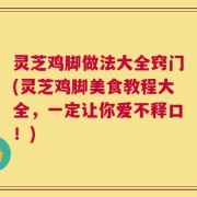 灵芝鸡脚做法大全窍门(灵芝鸡脚美食教程大全，一定让你爱不释口！)