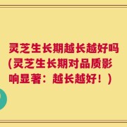灵芝生长期越长越好吗(灵芝生长期对品质影响显著：越长越好！)