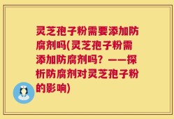 灵芝孢子粉需要添加防腐剂吗(灵芝孢子粉需添加防腐剂吗？——探析防腐剂对灵芝孢子粉的影响)