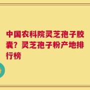 中国农科院灵芝孢子胶囊？灵芝孢子粉产地排行榜