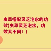 虫草搭配灵芝泡水的功效(虫草灵芝泡水，功效大不同！)