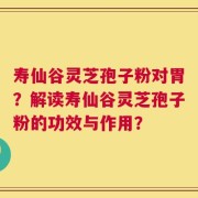 寿仙谷灵芝孢子粉对胃？解读寿仙谷灵芝孢子粉的功效与作用？