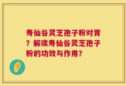 寿仙谷灵芝孢子粉对胃？解读寿仙谷灵芝孢子粉的功效与作用？