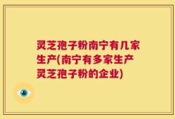 灵芝孢子粉南宁有几家生产(南宁有多家生产灵芝孢子粉的企业)