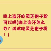 晚上盗汗吃灵芝孢子粉可以吗(晚上盗汗怎么办？试试吃灵芝孢子粉！)