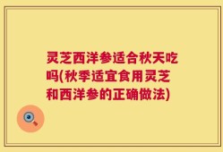 灵芝西洋参适合秋天吃吗(秋季适宜食用灵芝和西洋参的正确做法)