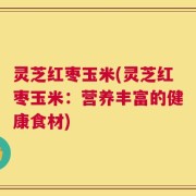 灵芝红枣玉米(灵芝红枣玉米：营养丰富的健康食材)