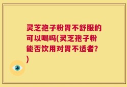 灵芝孢子粉胃不舒服的可以喝吗(灵芝孢子粉能否饮用对胃不适者？)