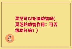 灵芝可以补脑益智吗(灵芝的益智作用：可否帮助补脑？)