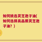 如何挑选灵芝孢子油(如何选择高品质灵芝孢子油？)