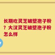 长期吃灵芝破壁孢子粉？大汉灵芝破壁孢子粉怎么样