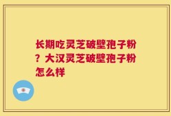 长期吃灵芝破壁孢子粉？大汉灵芝破壁孢子粉怎么样
