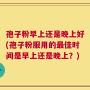 孢子粉早上还是晚上好(孢子粉服用的最佳时间是早上还是晚上？)