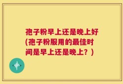 孢子粉早上还是晚上好(孢子粉服用的最佳时间是早上还是晚上？)