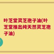 叶芝堂灵芝孢子油(叶芝堂推出纯天然灵芝孢子油)