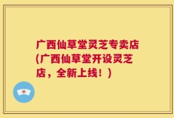 广西仙草堂灵芝专卖店(广西仙草堂开设灵芝店，全新上线！)