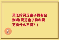 灵芝给灵芝孢子粉有区别吗(灵芝孢子粉和灵芝有什么不同？)