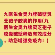 九医生金奥力牌破壁灵芝孢子胶囊的作用(九医生金奥力牌灵芝孢子胶囊破壁释放有效成分，助您增强免疫力！)