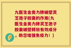 九医生金奥力牌破壁灵芝孢子胶囊的作用(九医生金奥力牌灵芝孢子胶囊破壁释放有效成分，助您增强免疫力！)