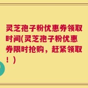 灵芝孢子粉优惠券领取时间(灵芝孢子粉优惠券限时抢购，赶紧领取！)